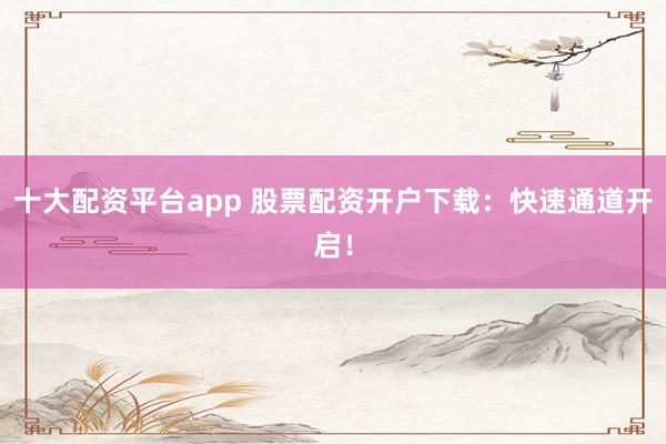 十大配资平台app 股票配资开户下载：快速通道开启！