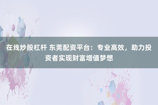 在线炒股杠杆 东莞配资平台：专业高效，助力投资者实现财富增值梦想