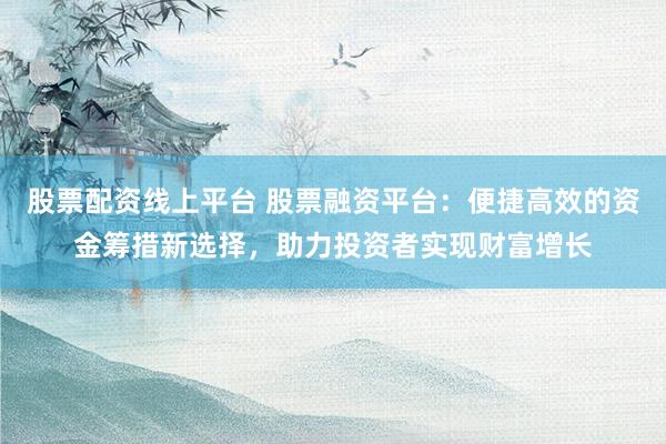 股票配资线上平台 股票融资平台：便捷高效的资金筹措新选择，助力投资者实现财富增长