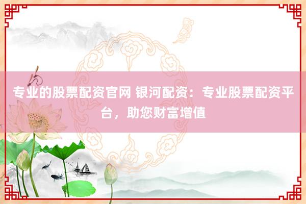 专业的股票配资官网 银河配资：专业股票配资平台，助您财富增值