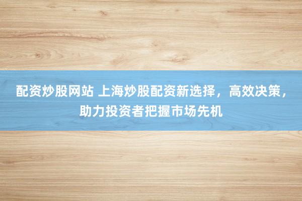 配资炒股网站 上海炒股配资新选择，高效决策，助力投资者把握市场先机