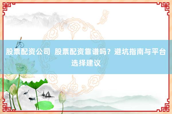 股票配资公司  股票配资靠谱吗？避坑指南与平台选择建议