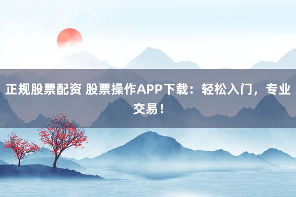 正规股票配资 股票操作APP下载：轻松入门，专业交易！