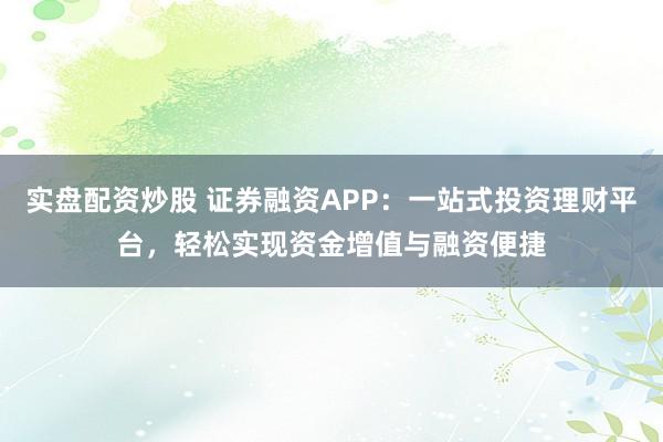 实盘配资炒股 证券融资APP:一站式投资理财平台,轻松实现资金增值与融资便捷