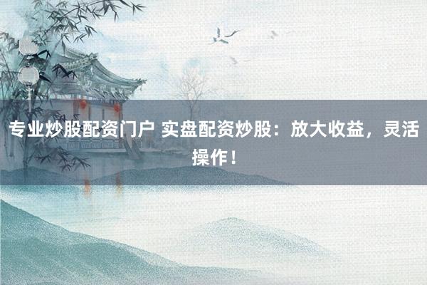 专业炒股配资门户 实盘配资炒股：放大收益，灵活操作！