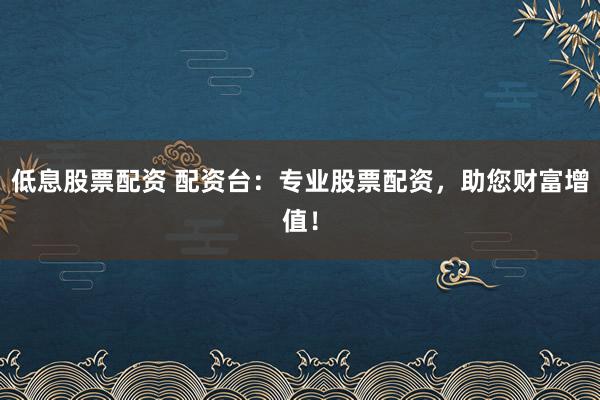 低息股票配资 配资台:专业股票配资,助您财富增值!