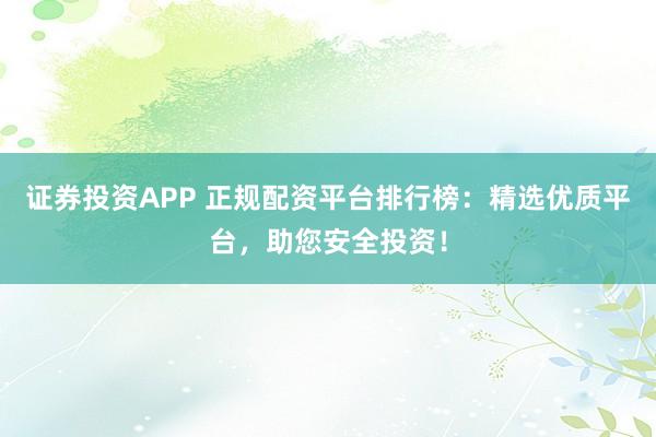 证券投资APP 正规配资平台排行榜:精选优质平台,助您安全投资!