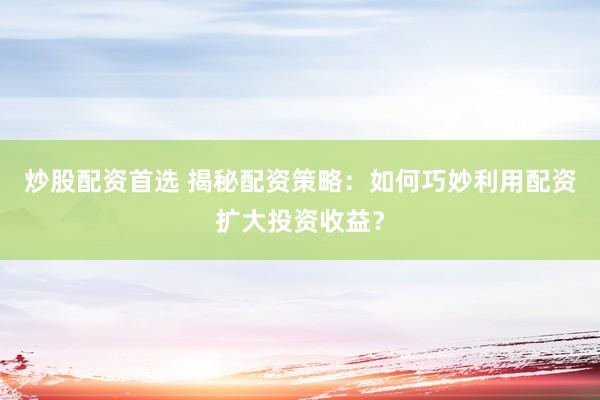 炒股配资首选 揭秘配资策略：如何巧妙利用配资扩大投资收益？