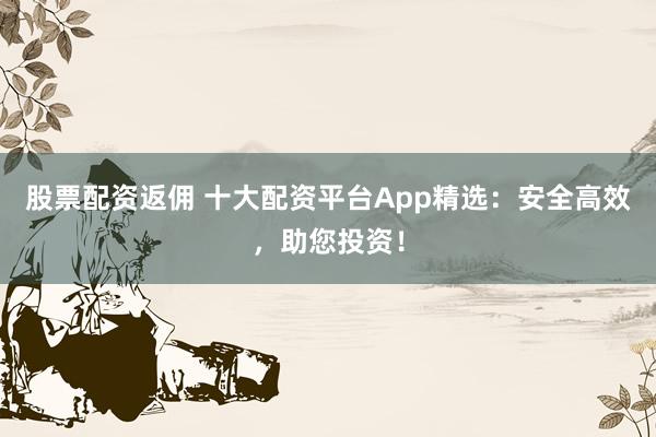 股票配资返佣 十大配资平台App精选：安全高效，助您投资！