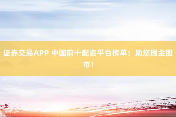 证券交易APP 中国前十配资平台榜单：助您掘金股市！