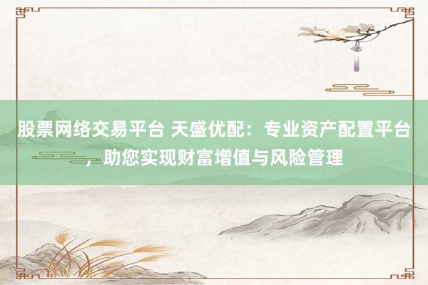 股票网络交易平台 天盛优配:专业资产配置平台,助您实现财富增值与风险管理