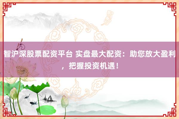 智沪深股票配资平台 实盘最大配资：助您放大盈利，把握投资机遇！