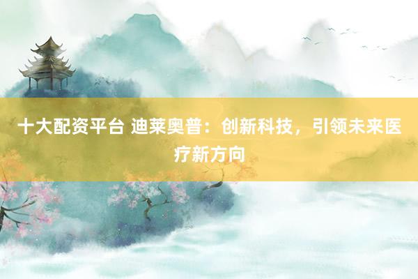 十大配资平台 迪莱奥普:创新科技,引领未来医疗新方向