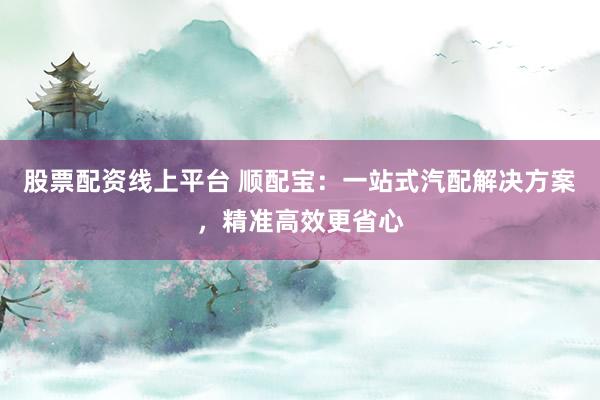 股票配资线上平台 顺配宝：一站式汽配解决方案，精准高效更省心