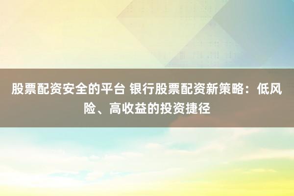股票配资安全的平台 银行股票配资新策略：低风险、高收益的投资捷径