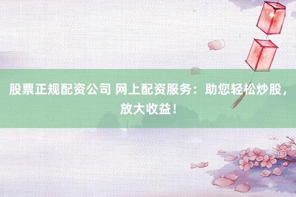 股票正规配资公司 网上配资服务：助您轻松炒股，放大收益！