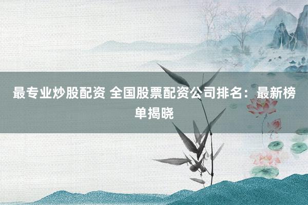 最专业炒股配资 全国股票配资公司排名：最新榜单揭晓