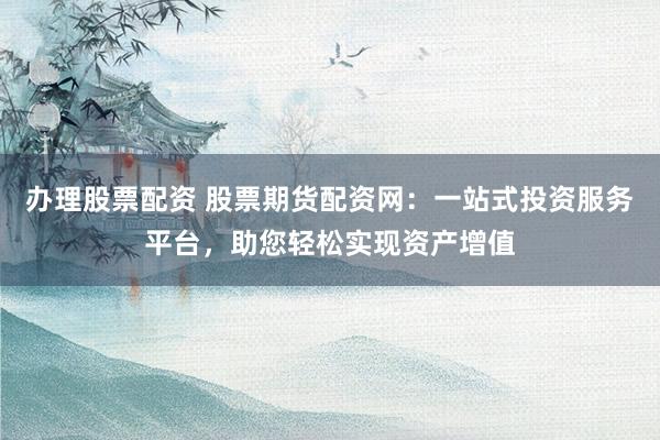办理股票配资 股票期货配资网：一站式投资服务平台，助您轻松实现资产增值