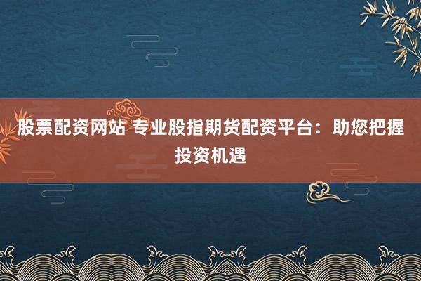 股票配资网站 专业股指期货配资平台：助您把握投资机遇
