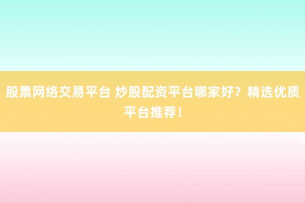 股票网络交易平台 炒股配资平台哪家好？精选优质平台推荐！
