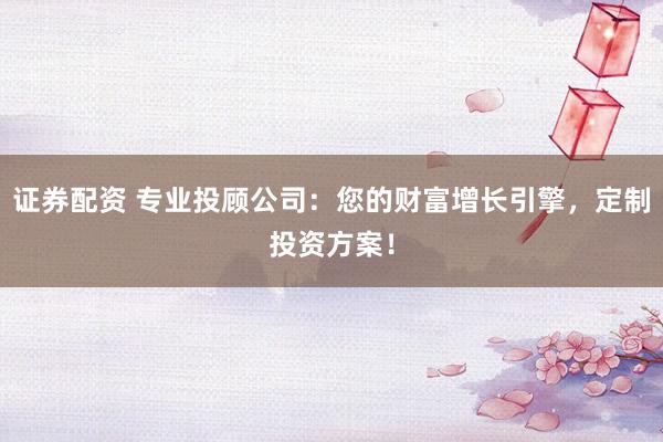 证券配资 专业投顾公司：您的财富增长引擎，定制投资方案！