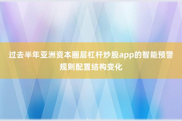 过去半年亚洲资本圈层杠杆炒股app的智能预警规则配置结构变化