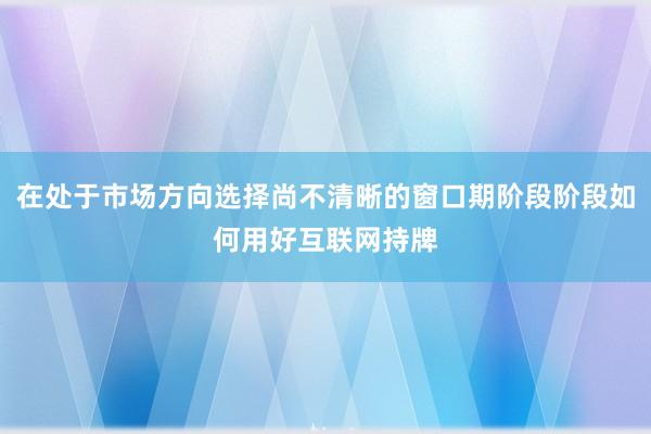 在处于市场方向选择尚不清晰的窗口期阶段阶段如何用好互联网持牌