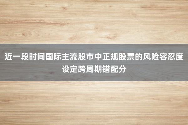 近一段时间国际主流股市中正规股票的风险容忍度设定跨周期错配分