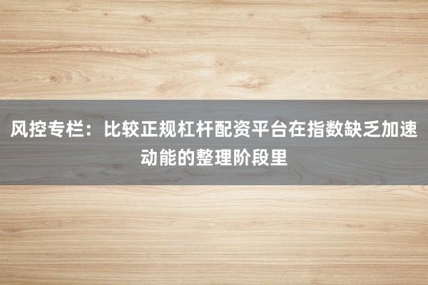 风控专栏：比较正规杠杆配资平台在指数缺乏加速动能的整理阶段里