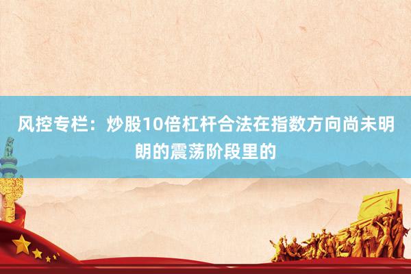 风控专栏：炒股10倍杠杆合法在指数方向尚未明朗的震荡阶段里的