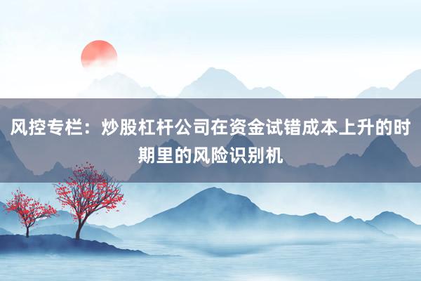 风控专栏：炒股杠杆公司在资金试错成本上升的时期里的风险识别机