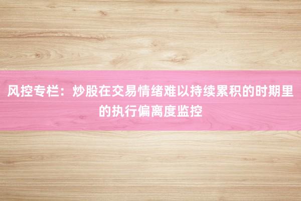 风控专栏：炒股在交易情绪难以持续累积的时期里的执行偏离度监控