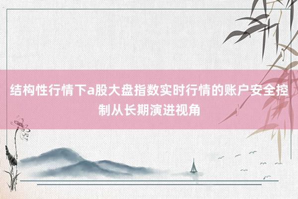 结构性行情下a股大盘指数实时行情的账户安全控制从长期演进视角