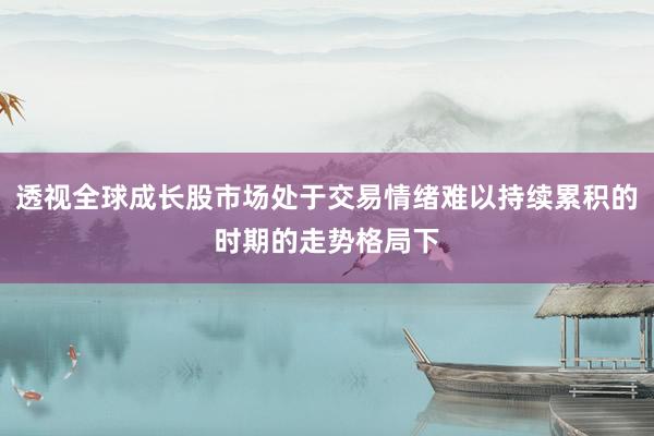 透视全球成长股市场处于交易情绪难以持续累积的时期的走势格局下