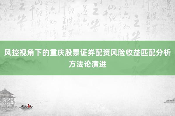 风控视角下的重庆股票证券配资风险收益匹配分析方法论演进