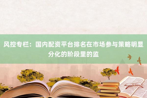 风控专栏：国内配资平台排名在市场参与策略明显分化的阶段里的监