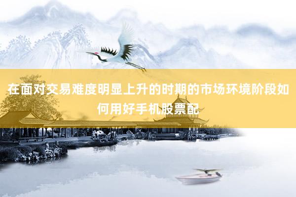 在面对交易难度明显上升的时期的市场环境阶段如何用好手机股票配